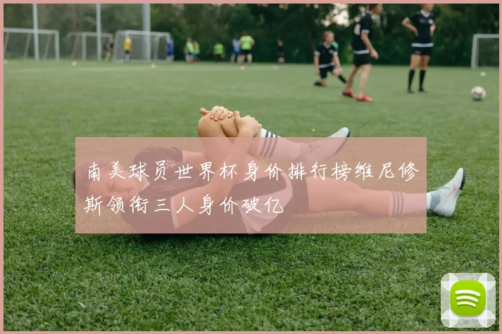南美球员世界杯身价排行榜维尼修斯领衔三人身价破亿