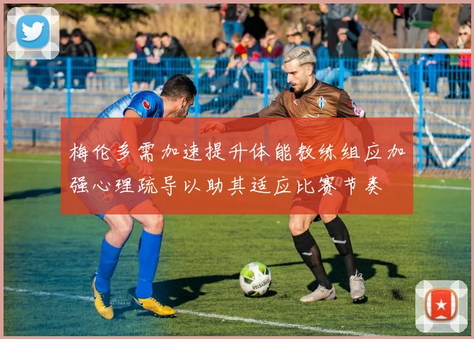 梅伦多需加速提升体能教练组应加强心理疏导以助其适应比赛节奏