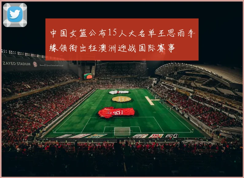 中国女篮公布15人大名单王思雨李缘领衔出征澳洲迎战国际赛事
