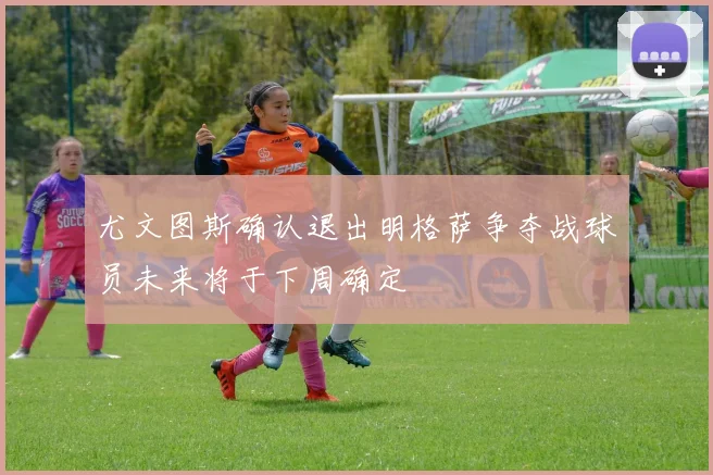 尤文图斯确认退出明格萨争夺战球员未来将于下周确定