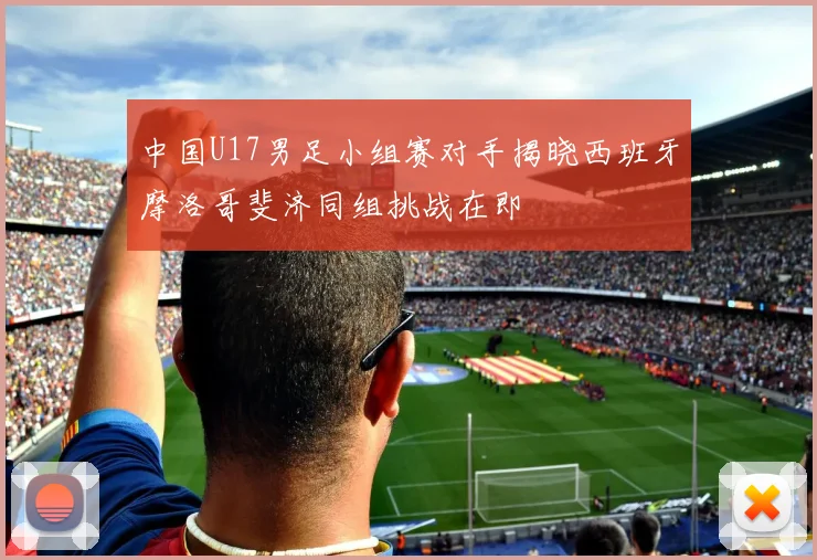 中国U17男足小组赛对手揭晓西班牙摩洛哥斐济同组挑战在即
