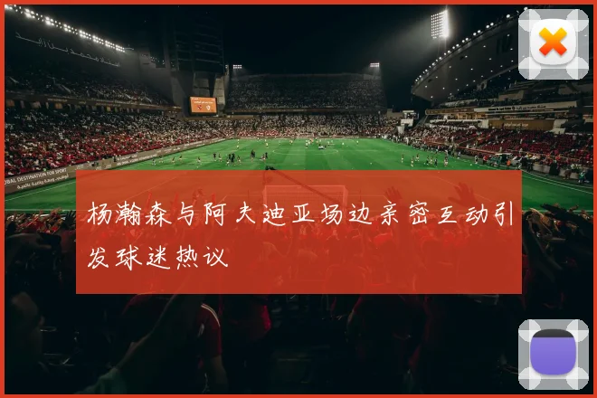 杨瀚森与阿夫迪亚场边亲密互动引发球迷热议
