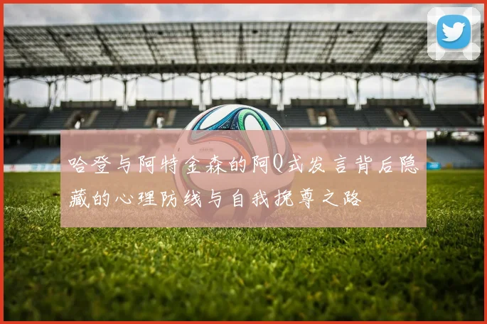 哈登与阿特金森的阿Q式发言背后隐藏的心理防线与自我挽尊之路