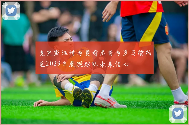 克里斯坦特与曼奇尼将与罗马续约至2029年展现球队未来信心