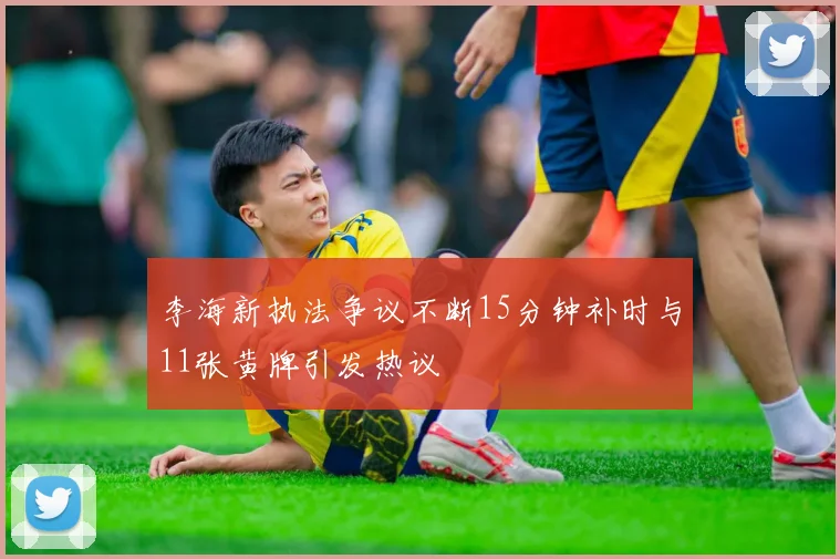 李海新执法争议不断15分钟补时与11张黄牌引发热议