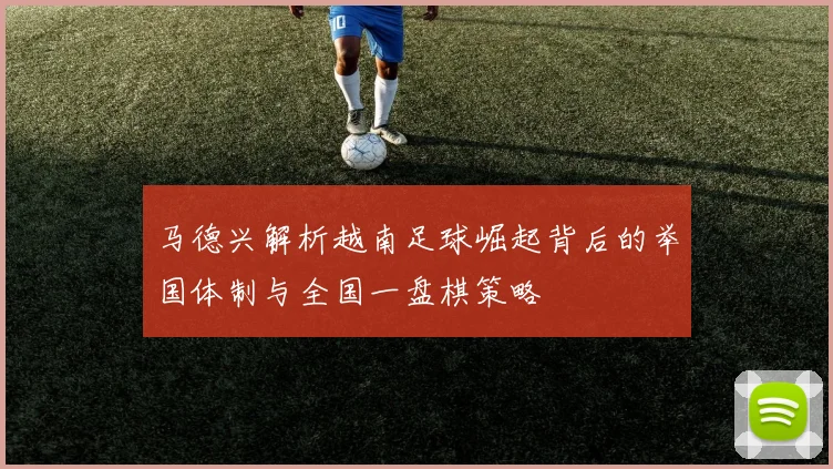 马德兴解析越南足球崛起背后的举国体制与全国一盘棋策略