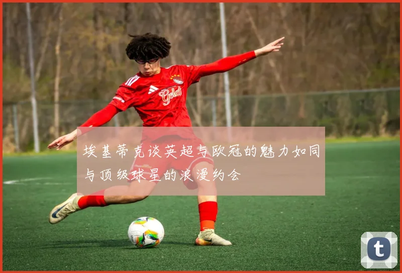 埃基蒂克谈英超与欧冠的魅力如同与顶级球星的浪漫约会