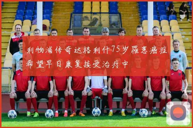 利物浦传奇达格利什75岁罹患癌症希望早日康复接受治疗中