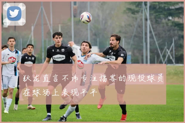 狄龙直言不讳专注播客的现役球员在球场上表现平平