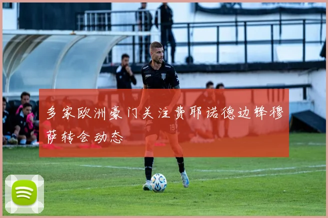 多家欧洲豪门关注费耶诺德边锋穆萨转会动态