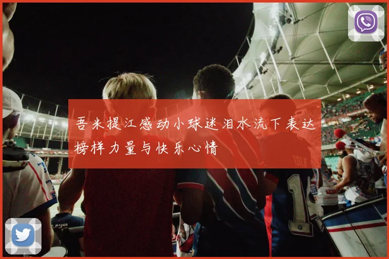 吾米提江感动小球迷泪水流下表达榜样力量与快乐心情