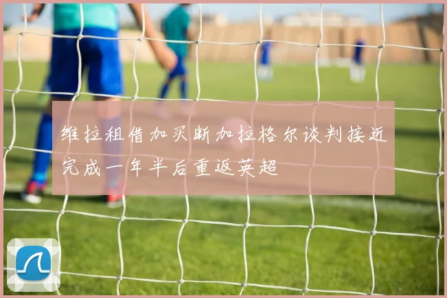 维拉租借加买断加拉格尔谈判接近完成一年半后重返英超