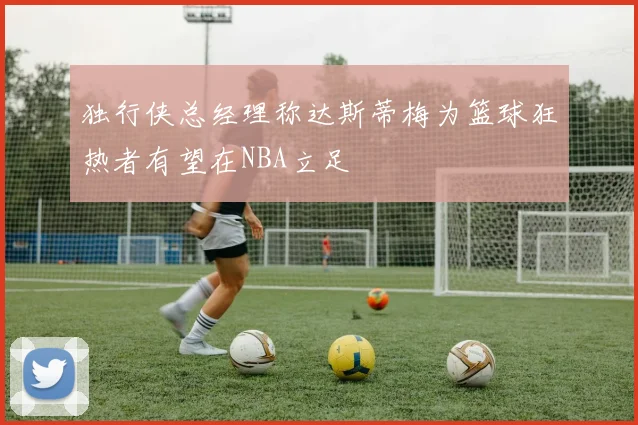 独行侠总经理称达斯蒂梅为篮球狂热者有望在NBA立足