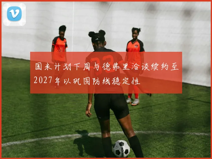 国米计划下周与德弗里洽谈续约至2027年以巩固防线稳定性